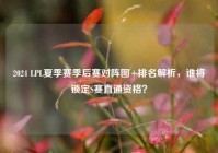 2024 LPL夏季赛季后赛对阵图+排名解析，谁将锁定S赛直通资格？
