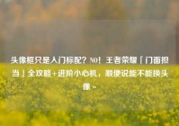 头像框只是入门标配？NO！王者荣耀「门面担当」全攻略+进阶小心机，顺便说能不能换头像～