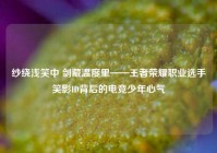 纱绕浅笑中 剑藏温度里——王者荣耀职业选手笑影ID背后的电竞少年心气