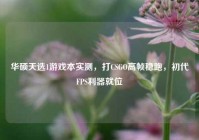 华硕天选1游戏本实测，打CSGO高帧稳跑，初代FPS利器就位