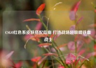 CSGO红色系皮肤搭配指南 打造战场超吸睛铁血战士