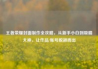 王者荣耀封面制作全攻略，从新手小白到吸睛大神，让作品/账号脱颖而出