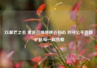 以星芒之名 重返召唤师峡谷初心 共守公平竞技 护航每一局热爱