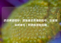 逆战啤酒碰杯，既是重启青春的信号，也是现实冲锋号｜附酒瓶获取指南