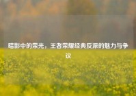 暗影中的荣光，王者荣耀经典反派的魅力与争议