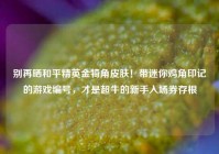 别再晒和平精英金犄角皮肤！带迷你鸡角印记的游戏编号，才是超牛的新手入场券存根