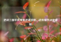 逆战三国平民零氪逆袭攻略，这些细节决定成败