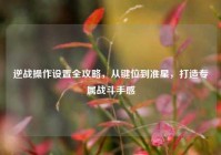 逆战操作设置全攻略，从键位到准星，打造专属战斗手感