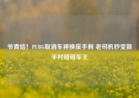 爷青结！PUBG取消车神换座手刹 老司机秒变新手村碰碰车王