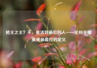 枪王之王？不，是活到最后的人——论和平精英里最能打的定义