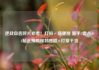 逆战自选碎片必看！打钩≠随便挑 新手3雷点+1贴近预期规划思路+打穿干货
