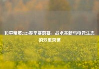 和平精英2025春季赛落幕，战术革新与电竞生态的双重突破