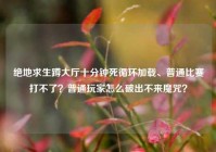 绝地求生蹲大厅十分钟死循环加载、普通比赛打不了？普通玩家怎么破出不来魔咒？