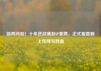 别再问啦！十年逆战端游IP重燃，正式服震撼上线续写热血