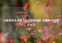 CF甩斧秒头手速飞起总刮痧8滴？为啥斧子打不住头了