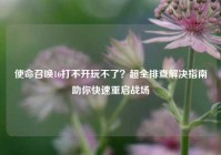 使命召唤16打不开玩不了？超全排查解决指南助你快速重启战场