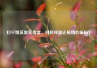 和平精英黑客魔盒，科技神器还是精心骗局？