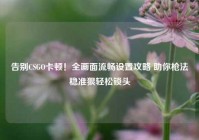 告别CSGO卡顿！全画面流畅设置攻略 助你枪法稳准狠轻松锁头