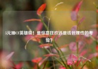 5元抽CF英雄级！是惊喜狂欢还是钱包理性的考验？