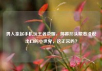男人拿起手机玩王者荣耀，屏幕那头藏着没说出口的小世界，这正常吗？