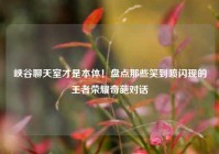 峡谷聊天室才是本体！盘点那些笑到喷闪现的王者荣耀奇葩对话