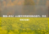 断剑vs斧头！LOL瑞文对线诺克核心技巧，学会轻松压制！