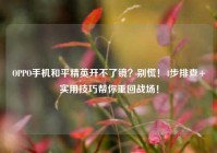 OPPO手机和平精英开不了镜？别慌！4步排查+实用技巧帮你重回战场！