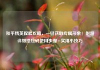 和平精英捏脸攻略，一键获取专属形象！附超详细捏脸码使用步骤+实用小技巧