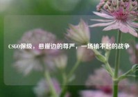 CSGO保级，悬崖边的尊严，一场输不起的战争