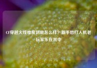 CF穿越火线难度到底怎么样？新手愁打人机老玩家乐在其中