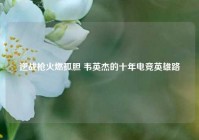 逆战枪火燃孤胆 韦英杰的十年电竞英雄路