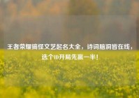 王者荣耀搞怪文艺起名大全，诗词脑洞皆在线，选个ID开局先赢一半！