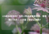 CFM老玩家泪目！当年CF特战英雄混合房，那单场124杀的「124刀客」你还记得吗？