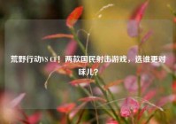 荒野行动VS CF！两款国民射击游戏，选谁更对味儿？