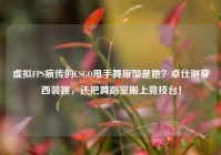 虚拟FPS疯传的CSGO甩手舞原型是她？卓仕琳穿西装跳，还把舞蹈室搬上竞技台！