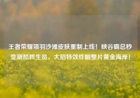 王者荣耀项羽沙滩皮肤重制上线！峡谷霸总秒变潮酷救生员，大招特效炸翻整片黄金海岸！