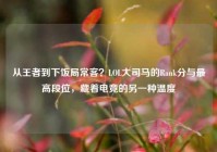 从王者到下饭局常客？LOL大司马的Rank分与最高段位，藏着电竞的另一种温度