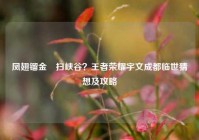 凤翅镏金镋扫峡谷？王者荣耀宇文成都临世猜想及攻略