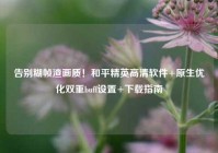 告别糊帧渣画质！和平精英高清软件+原生优化双重buff设置+下载指南