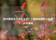 和平精英怎么浮在天空？三种神仙操作让你告别地面战