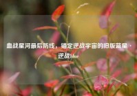 血战星河最后防线，锚定逆战宇宙的旧版蓝星·逆战blue
