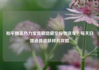和平精英热力宝竟藏隐藏空投物资车？每天白嫖道具皮肤碎片攻略