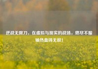 逆战无限刀，在虚拟与现实的战场，燃尽不服输热血铸无敌！