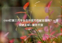 CSGO打第三方平台会升官方匹配信誉吗？一文说透关联+提升干货