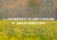 Steam库究竟能有多大？有人翻页十分钟还没翻完！最高纪录又藏着多少游戏？