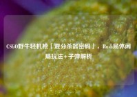 CSGO野牛轻机枪「混分杀器密码」，Rush局休闲局玩法+子弹解析