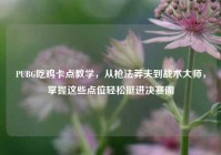 PUBG吃鸡卡点教学，从枪法莽夫到战术大师，掌握这些点位轻松挺进决赛圈