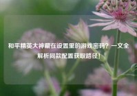 和平精英大神藏在设置里的游戏密码？一文全解析同款配置获取路径！