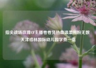 指尖战场玫瑰CF主播卷卷凭热血温柔圈粉无数 天津格林国际幼儿园学费一览