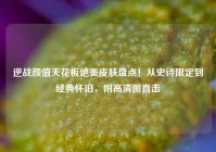 逆战颜值天花板绝美皮肤盘点！从史诗限定到经典怀旧，附高清图直击